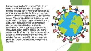 Las personas no hacen una elección libre,
consciente o responsable, ni juzgan las
normas morales por el valor que tienen en sí
mismas, sino por la fuerza de la jerarquía o
autoridad de quien las impone. Explicaciones
como: "Yo sólo obedecía las órdenes de mis
superiores", "tenía la obligación de hacerlo",
dichas por torturadores o criminales de
guerra, son ejemplos de este tipo de
razonamiento moral. De esta posición, los
individuos pasan poco a poco a una moral
autónoma. El púber o adolescente empieza a
juzgar las normas morales por la bondad o
maldad y de por intención de los actos que
generan independientemente, de quien los
impone.
 