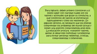 Para lograrlo, deben primero conocerse a sí
mismo saber con claridad cuáles son los
valores y actitudes que guían su conducta, a
qué conflictos de valores se enfrentaran
habitualmente y cómo los resolverán. En
segundo término, es necesario que los jóvenes
comprendan los problemas del mundo actual y
tomen una posición comprometida ante ellos.
La educación procura transmitir valores,
apoyar el desarrollo individual y profesional
para formar personas reflexivas, críticas,
comprometidas y coherentes.
 