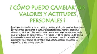 Los valores tienden a ser estables y que las actitudes son inclinaciones
permanentes que llevan a actuar de determinada manera frente a
ciertas situaciones. Por tanto, no es fácil su modificación pues están
muy arraigadas en las personas. No obstante, se ha demostrado que sí
hay aproximaciones eficaces para alcanzar un cambio de actitud y
promover valores más positivos. Estas acercamientos implican, la
reflexión, la emoción y la acción.
 
