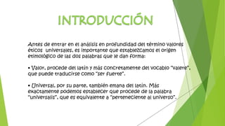 Antes de entrar en el análisis en profundidad del término valores
éticos universales, es importante que establezcamos el origen
etimológico de las dos palabras que le dan forma:
• Valor, procede del latín y más concretamente del vocablo “valere”,
que puede traducirse como “ser fuerte”.
• Universal, por su parte, también emana del latín. Más
exactamente podemos establecer que procede de la palabra
“universalis”, que es equivalente a “perteneciente al universo”.
 
