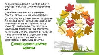 La culminación del acto moral, se logran al
elegir las finalidades que se realizaran en la
vida.
Son valores y reciben ese nombre por
contener el valor que los hace deseables.
Las virtudes éticas se refieren especialmente
a la actitud moral. Los valores éticos no son
los bienes si no los de las personas y sus
actos. No residen en las cosas sino en la
voluntad, las intenciones y los propósitos.
Las virtudes prácticas tal como su nombre lo
indica corresponden a la ejecución de la
conducta, y sirven para vencer las
contingencias y obstáculos de la vida.
 