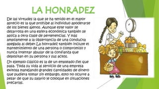 De las virtudes la que se ha tenido en el mayor
aprecio es la que prohíbe al individuo apoderarse
de los bienes ajenos. Aunque este valor se
desarrolla en una esfera económica también se
aplica a otra clase de pertenencias. Y más
ampliamente a la observancia de una conducta
apegada al deber.La honradez también incluye el
mantenimiento de una persona o compromiso y
nunca intentar abusar de la confianza que
depositan en su persona y sus actos.
Un ejemplo clásico es la de un empleado fiel que
pasa. Toda su vida al servicio de una empresa
exitosa manejando grandes cantidades de dinero
que pudiera tomar sin embargo, esto no ocurre a
pesar de que su salario le coloque en situaciones
precarias.
 