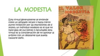 Esta virtud generalmente se entiende
como un señalado recato y hasta cierto
punto inhibición por las expresiones de si
mismo; un individuo modesto es el que no
hace gala de sus bienes o facultades esta
virtud es la consideración de no lastimar al
prójimo con un desplante que pueda
causarle daño.
 