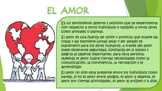 Es un sentimiento abierto y positivo que se experimenta
con respecto a otros individuos o también a otros seres
como animales o plantas.
El amor es una fuerza de unión y armonía que mueve las
cosas y las mantiene juntas amar y ser amado es
placentero para los seres humanos, a través del amor
suele obtenerse seguridad, confianza en si mismo y
alegría al saberse importante, para otra persona.
Además el amor cubre ciertas necesidades como la
comunicación, la convivencia, la recreación y el
aprendizaje.
El amor no solo esta presente entre los individuos como
pareja, si no el amor entre amigos, el amor a objetos, el
amor por ciertas actividades, el amor al prójimo y a dios.
 