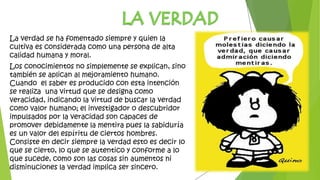 La verdad se ha fomentado siempre y quien la
cultiva es considerada como una persona de alta
calidad humana y moral.
Los conocimientos no simplemente se explican, sino
también se aplican al mejoramiento humano.
Cuando el saber es producido con esta intención
se realiza una virtud que se designa como
veracidad, indicando la virtud de buscar la verdad
como valor humano; el investigador o descubridor
impulsados por la veracidad son capaces de
promover debidamente la mentira pues la sabiduría
es un valor del espíritu de ciertos hombres.
Consiste en decir siempre la verdad esto es decir lo
que se cierto, lo que se autentico y conforme a lo
que sucede, como son las cosas sin aumentos ni
disminuciones la verdad implica ser sincero.
 