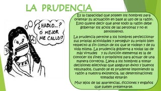 Es la capacidad que poseen los hombres para
orientar su actuación en base al uso de la razón.
Esto quiere decir que ante todo la razón debe
gobernar los actos de las personas y no el
sentimiento.
La prudencia permite a los hombres perfeccionar
sus propias actividades y perseguir su propio bien
respecto al fin común de los que le rodean y de su
vida misma. La prudencia gobierna a todas las de
más virtudes y su función elemental es la de
conocer los fines o propósitos para actuar de una
manera correcta. Lleva a los hombres a tomar
decisiones efectivas que aseguran éxito y buenos
resultados, cuando se es prudente imponiendo la
razón a nuestra existencia, las determinaciones
tomadas estarán
Muy lejos de las apariencias, ficciones y engaños
que suelen presentarse.
 