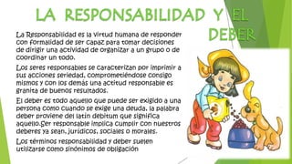 La Responsabilidad es la virtud humana de responder
con formalidad de ser capaz para tomar decisiones
de dirigir una actividad de organizar a un grupo o de
coordinar un todo.
Los seres responsables se caracterizan por imprimir a
sus acciones seriedad, comprometiéndose consigo
mismos y con los demás una actitud responsable es
granita de buenos resultados.
El deber es todo aquello que puede ser exigido a una
persona como cuando se exige una deuda, la palabra
deber proviene del latín debitum que significa
aquello.Ser responsable implica cumplir con nuestros
deberes ya sean, jurídicos, sociales o morales.
Los términos responsabilidad y deber suelen
utilizarse como sinónimos de obligación
 