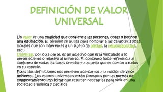 Un valor es una cualidad que confiere a las personas, cosas o hechos
una estimación. El término se utiliza para nombrar a las características
morales que son inherentes a un sujeto (la piedad, la responsabilidad,
etc.).
Universal, por otra parte, es un adjetivo que está vinculado a lo
perteneciente o relativo al universo. El concepto hace referencia al
conjunto de todas las cosas creadas y a aquello que es común a todos
en su especie.
Estas dos definiciones nos permiten acercarnos a la noción de valor
universal. Los valores universales están formados por las normas de
comportamiento implícitas que resultan necesarias para vivir en una
sociedad armónica y pacífica.
 