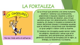 Es la virtud que permite a los seres humanos
moderar y dominar sus pretensiones,
ambiciones e impulsos respecto a metas y
objetos difíciles de obtener, esta virtud
permite actuar con determinación, firmeza y
audacia, sin dudas ni titubeos al momento de
tomar decisiones simples o complejas aquellas
que se refieren a situaciones que representan
un gran peligro o temor como la muerte.
El hombre con fortaleza puede vencer todos
los peligros, obstáculos y penas que sé le
presenten, será perseverante, paciente y
generoso sinónimos de fortaleza son el vigor, la
energía, la resistencia y la lozanía.
 