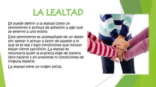 Se puede definir a la lealtad como un
sentimiento o actitud de adhesión a algo que
se externo a uno mismo.
Este sentimiento es acompañado de un deseo
por apoyar o actuar a favor de aquello a lo
que se es leal y bajo condiciones que incluso
exijan cierto sacrificio .La lealtad es
voluntaria quien la practica elige de manera
libre hacerlo y sin presiones ni condiciones de
ninguna especie.
La lealtad tiene un origen social.
 