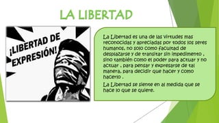 La Libertad es una de las virtudes mas
reconocidas y apreciadas por todos los seres
humanos, no solo como facultad de
desplazarse y de transitar sin impedimento ,
sino también como el poder para actuar y no
actuar , para pensar y expresarse de tal
manera, para decidir que hacer y como
hacerlo .
La Libertad se siente en al medida que se
hace lo que se quiere.
 