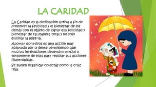 La Caridad es la dedicación activa a fin de
promover la felicidad y el bienestar de los
demás con el objeto de lograr esa felicidad y
bienestar de tal manera total y no solo
eliminar la miseria.
Aportar donativos es una acción muy
aceptada por la gente permitiendo que
muchas instituciones dependan parcial o
totalmente de ellas para realizar sus acciones
filantrópicas.
Se suelen organizar colectas como la cruz
roja.
 