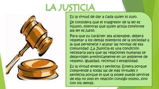 Es la virtud de dar a cada quien lo suyo.
Se considera que el trasgresor de la ley es
injusto, mientras que quien actúa conforme
ala ley es justo.
Para que su carácter sea aceptable, deberá
respetar a los demás miembros de la sociedad a
la que pertenece y acatar las normas de esa
comunidad .La Justicia es una condición
necesaria para que las relaciones humanas se
desarrollen armónicamente en un ambiente de
respeto, igualdad, rectitud y estabilidad.
Es la virtud entera y perfecta: Entera porque
comprende a todas las de más virtudes y
perfecta porque el que la posee puede servirse
de ella no solo en relación consigo mismo, sino
con los demás.
 