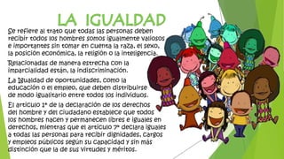 Se refiere al trato que todas las personas deben
recibir todos los hombres somos igualmente valiosos
e importantes sin tomar en cuenta la raza, el sexo,
la posición económica, la religión o la inteligencia.
Relacionadas de manera estrecha con la
imparcialidad están, la indiscriminación.
La Igualdad de oportunidades, como la
educación o el empleo, que deben distribuirse
de modo igualitario entre todos los individuos.
El articulo 1* de la declaración de los derechos
del hombre y del ciudadano establece que todos
los hombres nacen y permanecen libres e iguales en
derechos, mientras que el articulo 7* declara iguales
a todas las personas para recibir dignidades, cargos
y empleos públicos según su capacidad y sin más
distinción que la de sus virtudes y méritos.
 