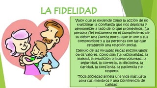 Valor que se extiende como la acción de no
traicionar la confianza que nos deposita y
permanecer a lado de lo que prometimos. La
persona fiel encuentra en el cumplimiento de
su deber una fuerza moral, que le une a sus
compromisos y a las personas con las que
estableció una relación social.
Dentro de las virtudes éticas encontramos
otros valores, como son: La racionalidad, la
lealtad, la erudición la buena voluntad, la
seguridad, la cortesía, la disciplina, la
caridad, la confianza, la paciencia y el
respeto.
Toda sociedad anhela una vida más justa
para sus miembros y una convivencia de
calidad.
 