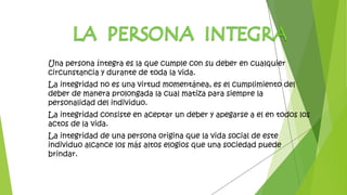 Una persona íntegra es la que cumple con su deber en cualquier
circunstancia y durante de toda la vida.
La integridad no es una virtud momentánea, es el cumplimiento del
deber de manera prolongada la cual matiza para siempre la
personalidad del individuo.
La integridad consiste en aceptar un deber y apegarse a el en todos los
actos de la vida.
La integridad de una persona origina que la vida social de este
individuo alcance los más altos elogios que una sociedad puede
brindar.
 