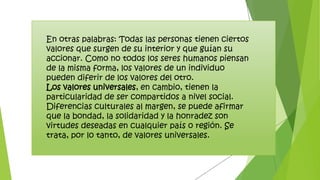 En otras palabras: Todas las personas tienen ciertos
valores que surgen de su interior y que guían su
accionar. Como no todos los seres humanos piensan
de la misma forma, los valores de un individuo
pueden diferir de los valores del otro.
Los valores universales, en cambio, tienen la
particularidad de ser compartidos a nivel social.
Diferencias culturales al margen, se puede afirmar
que la bondad, la solidaridad y la honradez son
virtudes deseadas en cualquier país o región. Se
trata, por lo tanto, de valores universales.
 