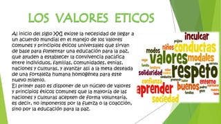 Al inicio del siglo XXI existe la necesidad de llegar a
un acuerdo mundial en el manejo de los valores
comunes y principios éticos universales que sirvan
de base para fomentar una educación para la paz,
que ayuden a establecer la convivencia pacífica
entre individuos, familias, comunidades, etnias,
naciones y culturas, y avanzar así a la meta deseada
de una fortaleza humana homogénea para este
nuevo milenio.
El primer paso es disponer de un núcleo de valores
y principios éticos comunes que la mayoría de las
naciones y culturas acepten de forma voluntaria,
es decir, no imponerlos por la fuerza o la coacción,
sino por la educación para la paz.
 