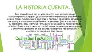 Para entender qué son los valores universales verdaderos nos
transportaremos al pasado. Es ahí donde encontraremos los antecedentes
de este factor fundamental e inherente al hombre. Las personas somos seres
sociales que vivimos en compañía de otras personas. Desde el momento de
su nacimiento, cada individuo forma parte de una familia, núcleo de toda
sociedad. El ser humano necesita convivir con otros seres; para él es capital
la convivencia pues sólo en ella alcanza su desarrollo y su evolución, y
expresa al ser social que lleva dentro.
 