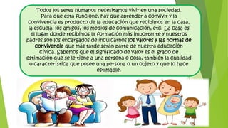 Todos los seres humanos necesitamos vivir en una sociedad.
Para que ésta funcione, hay que aprender a convivir y la
convivencia es producto de la educación que recibimos en la casa,
la escuela, los amigos, los medios de comunicación, etc. La casa es
el lugar donde recibimos la formación más importante y nuestros
padres son los encargados de inculcarnos los valores y las normas de
convivencia que más tarde serán parte de nuestra educación
cívica. Sabemos que el significado de valor es el grado de
estimación que se le tiene a una persona o cosa, también la cualidad
o característica que posee una persona o un objeto y que lo hace
estimable.
 