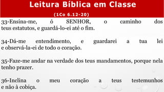 33-Ensina-me, ó SENHOR, o caminho dos
teus estatutos, e guardá-lo-ei até o fim.
34-Dá-me entendimento, e guardarei a tua lei
e observá-la-ei de todo o coração.
35-Faze-me andar na verdade dos teus mandamentos, porque nela
tenho prazer.
36-Inclina o meu coração a teus testemunhos
e não à cobiça.
Leitura Bíblica em Classe
(1Co 6.12-20)
 