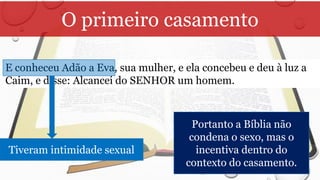O primeiro casamento
E conheceu Adão a Eva, sua mulher, e ela concebeu e deu à luz a
Caim, e disse: Alcancei do SENHOR um homem.
Tiveram intimidade sexual
Portanto a Bíblia não
condena o sexo, mas o
incentiva dentro do
contexto do casamento.
 