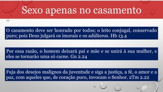 Sexo apenas no casamento
O casamento deve ser honrado por todos; o leito conjugal, conservado
puro; pois Deus julgará os imorais e os adúlteros. Hb 13.4
Por essa razão, o homem deixará pai e mãe e se unirá à sua mulher, e
eles se tornarão uma só carne. Gn 2.24
Fuja dos desejos malignos da juventude e siga a justiça, a fé, o amor e a
paz, com aqueles que, de coração puro, invocam o Senhor. 2Tm 2.22
 