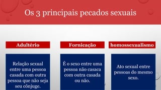 Os 3 principais pecados sexuais
Relação sexual
entre uma pessoa
casada com outra
pessoa que não seja
seu cônjuge.
É o sexo entre uma
pessoa não casaca
com outra casada
ou não.
Ato sexual entre
pessoas do mesmo
sexo.
FornicaçãoAdultério homossexualismo
 