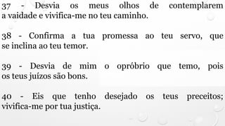 37 - Desvia os meus olhos de contemplarem
a vaidade e vivifica-me no teu caminho.
38 - Confirma a tua promessa ao teu servo, que
se inclina ao teu temor.
39 - Desvia de mim o opróbrio que temo, pois
os teus juízos são bons.
40 - Eis que tenho desejado os teus preceitos;
vivifica-me por tua justiça.
 
