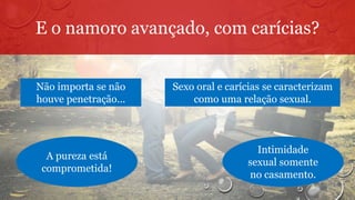 E o namoro avançado, com carícias?
Não importa se não
houve penetração...
Sexo oral e carícias se caracterizam
como uma relação sexual.
A pureza está
comprometida!
Intimidade
sexual somente
no casamento.
 