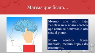 Marcas que ficam...
Mesmo que não haja
Penetração o nosso cérebro
age como se houvesse o ato
sexual pleno.
Nosso cérebro ficará
marcado, mesmo depois do
casamento.
 
