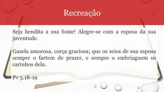 Recreação
Seja bendita a sua fonte! Alegre-se com a esposa da sua
juventude.
Gazela amorosa, corça graciosa; que os seios de sua esposa
sempre o fartem de prazer, e sempre o embriaguem os
carinhos dela.
Pv 5.18-19
 
