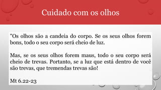 Cuidado com os olhos
"Os olhos são a candeia do corpo. Se os seus olhos forem
bons, todo o seu corpo será cheio de luz.
Mas, se os seus olhos forem maus, todo o seu corpo será
cheio de trevas. Portanto, se a luz que está dentro de você
são trevas, que tremendas trevas são!
Mt 6.22-23
 