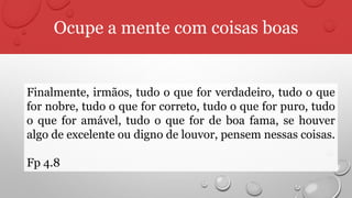 Ocupe a mente com coisas boas
Finalmente, irmãos, tudo o que for verdadeiro, tudo o que
for nobre, tudo o que for correto, tudo o que for puro, tudo
o que for amável, tudo o que for de boa fama, se houver
algo de excelente ou digno de louvor, pensem nessas coisas.
Fp 4.8
 