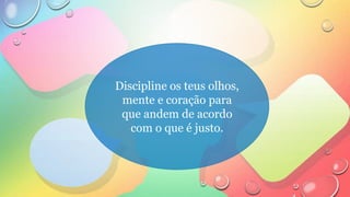 Discipline os teus olhos,
mente e coração para
que andem de acordo
com o que é justo.
 