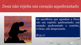 Deus não rejeita um coração aquebrantado
Os sacrifícios que agradam a Deus
são um espírito quebrantado; um
coração quebrantado e contrito,
ó Deus, não desprezarás.
Sl 51.17
 