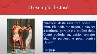 O exemplo de José
Ninguém desta casa está acima de
mim. Ele nada me negou, a não ser
a senhora, porque é a mulher dele.
Como poderia eu, então, cometer
algo tão perverso e pecar contra
Deus?”
Gn 39.9
 