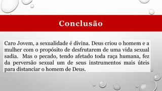 Caro Jovem, a sexualidade é divina. Deus criou o homem e a
mulher com o propósito de desfrutarem de uma vida sexual
sadia. Mas o pecado, tendo afetado toda raça humana, fez
da perversão sexual um de seus instrumentos mais úteis
para distanciar o homem de Deus.
Conclusão
 