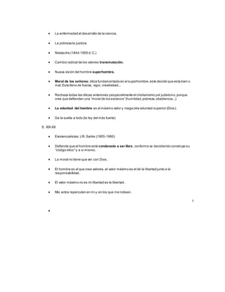  La enfermedad el desarrollo de la ciencia.
 La pobreza la justicia
 Nietzsche (1844-1900 d.C.)
 Cambio radical de los valores transmutación.
 Nueva visión del hombre superhombre.
 Moral de los señores: ética fundamentada en el superhombre,este decide que esta bien o
mal.Esta lleno de fuerza, vigor, creatividad...
 Rechaza todas las éticas anteriores yespecialmente el cristianismo yel judaísmo,porque
cree que defienden una “moral de los esclavos” (humildad,pobreza,obediencia...)
 La voluntad del hombre es el máximo valor y niega otra voluntad superior (Dios).
 Da la vuelta a todo (la ley del más fuerte)
S. XIX-XX
 Existencialistas:J.R.Sartre (1905-1980)
 Defiende que el hombre está condenado a ser libre, conforma va decidiendo construye su
“código ético” y a si mismo.
 La moral no tiene que ver con Dios.
 El hombre es el que crea valores,el valor máximo es el de la libertad junto a la
responsabilidad.
 El valor máximo no es mi libertad es la libertad.
 Mis actos repercuten en mi y en los que me rodean.
1

 