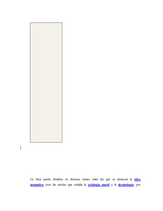 La ética puede dividirse en diversas ramas, entre las que se destacan la ética
normativa (son las teorías que estudia la axiología moral y la deontología, por
 