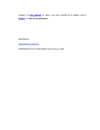 ejemplo) y la ética aplicada (se refiere a una parte específica de la realidad, como la
bioética y la ética de las profesiones
BIBLIOGRAFIA
http://definicion.de/etica/
COMPENDIO DE ETICA. PETER SINGER. Editorial Alianza. 2004
 