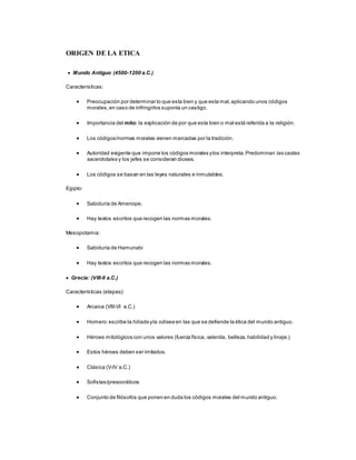 ORIGEN DE LA ETICA
 Mundo Antiguo (4500-1200 a.C.)
Características:
 Preocupación por determinar lo que esta bien y que esta mal,aplicando unos códigos
morales,en caso de infringirlos suponía un castigo.
 Importancia del mito: la explicación de por que esta bien o mal está referida a la religión.
 Los códigos/normas morales vienen marcadas por la tradición.
 Autoridad exigente que impone los códigos morales ylos interpreta.Predominan las castas
sacerdotales y los jefes se consideran dioses.
 Los códigos se basan en las leyes naturales e inmutables.
Egipto:
 Sabiduría de Amenope.
 Hay textos escritos que recogen las normas morales.
Mesopotamia:
 Sabiduría de Hamunabi
 Hay textos escritos que recogen las normas morales.
 Grecia: (VIII-II a.C.)
Características (etapas):
 Arcaica (VIII-VI a.C.)
 Homero:escribe la hiliada yla odisea en las que se defiende la ética del mundo antiguo.
 Héroes mitológicos con unos valores (fuerza física, valentía, belleza,habilidad y linaje.)
 Estos héroes deben ser imitados.
 Clásica (V-IV a.C.)
 Sofistas/presocráticos
 Conjunto de filósofos que ponen en duda los códigos morales del mundo antiguo.
 