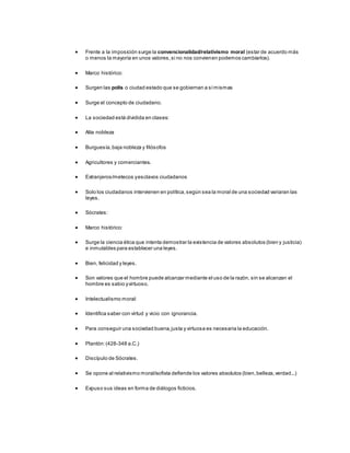  Frente a la imposición surge la convencionalidad/relativismo moral (estar de acuerdo más
o menos la mayoría en unos valores,si no nos convienen podemos cambiarlos).
 Marco histórico:
 Surgen las polis o ciudad estado que se gobiernan a símismas
 Surge el concepto de ciudadano.
 La sociedad está dividida en clases:
 Alta nobleza
 Burguesía,baja nobleza y filósofos
 Agricultores y comerciantes.
 Extranjeros/metecos yesclavos ciudadanos
 Solo los ciudadanos intervienen en política,según sea la moral de una sociedad variaran las
leyes.
 Sócrates:
 Marco histórico:
 Surge la ciencia ética que intenta demostrar la existencia de valores absolutos (bien y justicia)
e inmutables para establecer una leyes.
 Bien, felicidad y leyes.
 Son valores que el hombre puede alcanzar mediante el uso de la razón, sin se alcanzan el
hombre es sabio yvirtuoso.
 Intelectualismo moral:
 Identifica saber con virtud y vicio con ignorancia.
 Para conseguir una sociedad buena,justa y virtuosa es necesaria la educación.
 Plantón:(428-348 a.C.)
 Discípulo de Sócrates.
 Se opone al relativismo moral/sofista defiende los valores absolutos (bien,belleza,verdad...)
 Expuso sus ideas en forma de diálogos ficticios.
 
