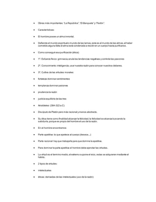  Obras más importantes: “La República”,“El Banquete” y “Fedón”.
 Características:
 El hombre posee un alma inmortal.
 Defiende el mundo espiritual o mundo de las lamas,este es el mundo de las almas,al haber
cometido alguna falta el alma está condenada a residir en un cuerpo hasta purificarse.
 Como conseguir esa purificación (ética):
 1º. Esfuerzo físico: gimnasia,anula las tendencias negativas y controla las pasiones
 2º. Conocimiento:inteligencia,usar nuestra razón para conocer nuestros deberes.
 3º. Cultivo de las virtudes morales:
 fortaleza dominar sentimientos
 templanza dominar pasiones
 prudencia la razón
 justicia equilibrio de las tres
 Aristóteles:(384-322 a.C)
 Discípulo de Platón pero más racional y menos abstracto.
 Su ética tiene como finalidad alcanzar la felicidad,la felicidad se alcanza buscando la
sabiduría,porque es propio del hombre el uso de la razón.
 En el hombre encontramos:
 Parte apetitiva: la que apetece al cuerpo (deseos...)
 Parte racional:hay que trabajarla para que domine la apetitiva.
 Para dominar la parte apetitiva el hombre debe ejercitar las virtudes.
 La virtud es el termino medio,el extremo supone el vicio, estas se adquieren mediante el
hábito.
 2 tipos de virtudes:
 intelectuales
 éticas:derivadas de las intelectuales (uso de la razón)
 