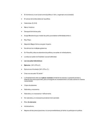  El hombre es un ser social:animal político (= vivir y organizar una sociedad)
 El campo de la ética debe ser la política.
 Helenistas:(S.IV-II)
 Marco histórico:
 Desaparición de las polis.
 Surge Macedonia que invade las polis que estaban enfrentadas entre sí.
 Rey Filipo:
 Alejandro Magno forma una gran imperio.
 Se elimian los múltiples gobiernos.
 En Filosofía y ética se abandona la política y se vuelve al individualismo.
 La ética se vuelve de finalidad,nuscar la felicidad.
 Las escuelas helenísticas:
 Epicureo: (341-270 a.C)
 Epicuro es el fundador (341-270 a.C.)
 Crea una escuela “El Jardín”
 La finalidad de la vida es el placer racional; limitando los deseos,superando el dolor y
evitando las preocupaciones,para conseguirlo es necesario tener una vida sobría sin crearse
necesidades.
 3 tipos de placeres:
 Naturales y necesarios.
 Naturales y no necesarios + refinamiento.
 No naturales y no necesarios provienen de la vanidad.
 Ética (la ataraxia)
 Individualismo,
 Alejarse de las preocupaciones,no comprometiendose,por tanto no participan en política.
 