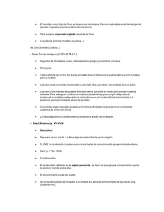  El hombre,como hijo de Dios,es bueno por naturaleza. Pero su naturaleza esta dañada por el
pecado original que provoca la tendencia al mal.
 Para superar el pecado original necesita de Dios.
 2 ciudades terrenal (maldad,injusticia...)
de Dios (bondad,justicia...)
- Santo Tomás de Aquino (1225-1274 d.C.)
 Seguidor de Aristóteles une el intelectualismo griego yla doctrina cristiana.
 Principios:
 Todo ser obra por un fin, los seres sin razón no son libres por lo que tienden a su fin movidos
por su instinto.
 Las personas son seres con corazón y voluntad libre,por tanto, son dueñas de sus actos.
 Las personas intentan alcanzar la felicidad eterna para ello es necesario cumplir nuestros
deberes.Para averiguar cuales son nuestros deberes hayque cumplir la ley natural
(universal,inmutable yevidente) nos indica lo bueno y lo malo a todos los hombres.La
podemos conocer mediante el uso de la razón.
 Cumplir las leyes naturales enseña al hombre su finalidad natural pero no su finalidad
suprema (la unión con Dios)
 La ética adquiere su sentido último yprofundo a través de la religión.
 Edad Moderna (s. XV-XVII)
 Descartes:
 Separa la razón y la fe. La ética deja de estar influida por la religión.
 S. XVIII: la ilustración:la razón como única fuente de conocimiento apoya el individualismo.
 Kant (s. 1724-1804)
 Fundamentos:
 El centro de la reflexión es el sujeto pensante, es decir,el que genera conocimiento,ejerce
la acción y decide sobre ella.
 El conocimiento surge del sujeto.
 No es la adecuación de mi razón a la verdad. Es generar conocimiento de las cosas (org.
Subjetivismo).
 