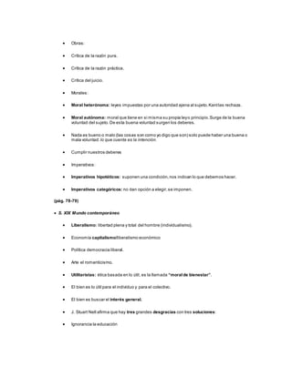 Obras:
 Crítica de la razón pura.
 Crítica de la razón práctica.
 Crítica del juicio.
 Morales:
 Moral heterónoma: leyes impuestas por una autoridad ajena al sujeto.Kantlas rechaza.
 Moral autónoma: moral que tiene en si misma su propia leyo principio.Surge de la buena
voluntad del sujeto. De esta buena voluntad surgen los deberes.
 Nada es bueno o malo (las cosas son como yo digo que son) solo puede haber una buena o
mala voluntad: lo que cuenta es la intención.
 Cumplir nuestros deberes
 Imperativos:
 Imperativos hipotéticos: suponen una condición,nos indican lo que debemos hacer.
 Imperativos categóricos: no dan opción a elegir,se imponen.
(pág. 78-79)
 S. XIX Mundo contemporáneo
 Liberalismo: libertad plena y total del hombre (individualismo).
 Economía capitalismo/liberalismo económico
 Política democracia liberal.
 Arte el romanticismo.
 Utilitaristas: ética basada en lo útil, es la llamada “moralde bienestar”.
 El bien es lo útil para el individuo y para el colectivo.
 El bien es buscar el interés general.
 J. Stuart Nell afirma que hay tres grandes desgracias con tres soluciones:
 Ignorancia la educación
 