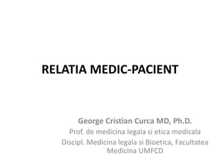 RELATIA MEDIC-PACIENT
George Cristian Curca MD, Ph.D.
Prof. de medicina legala si etica medicala
Discipl. Medicina legala si Bioetica, Facultatea
Medicina UMFCD
 