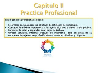 Los ingenieros profesionales deben:
• Esforzarse para alcanzar los objetivos beneficiosos de su trabajo.
• Conceder la máxima importancia a la seguridad, salud y bienestar del público.
• Fomentar la salud y seguridad en el lugar de trabajo.
• Ofrecer servicios, informar trabajos de ingeniería sólo en áreas de su
competencia y ejercer su profesión de una manera cuidadosa y diligente.
 