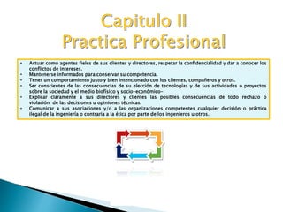 • Actuar como agentes fieles de sus clientes y directores, respetar la confidencialidad y dar a conocer los
conflictos de intereses.
• Mantenerse informados para conservar su competencia.
• Tener un comportamiento justo y bien intencionado con los clientes, compañeros y otros.
• Ser conscientes de las consecuencias de su elección de tecnologías y de sus actividades o proyectos
sobre la sociedad y el medio biofísico y socio-económico-
• Explicar claramente a sus directores y clientes las posibles consecuencias de todo rechazo o
violación de las decisiones u opiniones técnicas.
• Comunicar a sus asociaciones y/o a las organizaciones competentes cualquier decisión o práctica
ilegal de la ingeniería o contraria a la ética por parte de los ingenieros u otros.
 